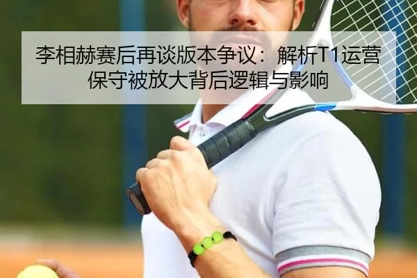 李相赫赛后再谈版本争议：解析T1运营保守被放大背后逻辑与影响